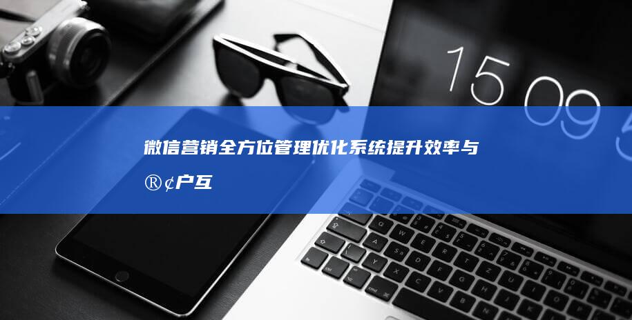 微信营销全方位管理优化系统：提升效率与客户互动